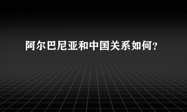 阿尔巴尼亚和中国关系如何？