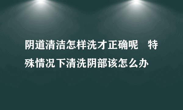 阴道清洁怎样洗才正确呢   特殊情况下清洗阴部该怎么办