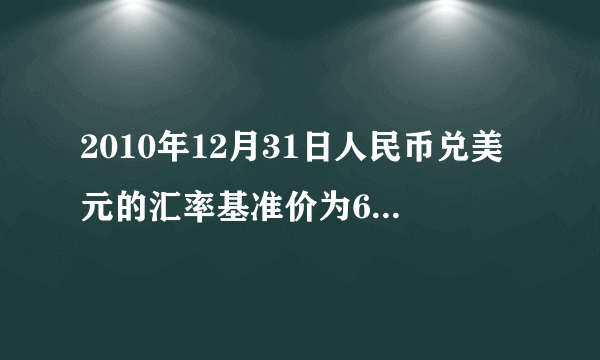 2010年12月31日人民币兑美元的汇率基准价为662.27,2011年12月31日人民币对美元的汇率基准价为630.09.