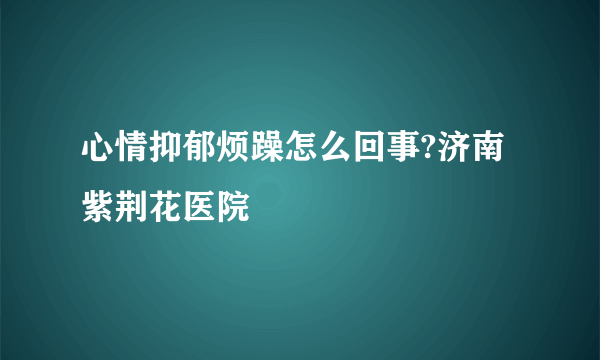 心情抑郁烦躁怎么回事?济南紫荆花医院