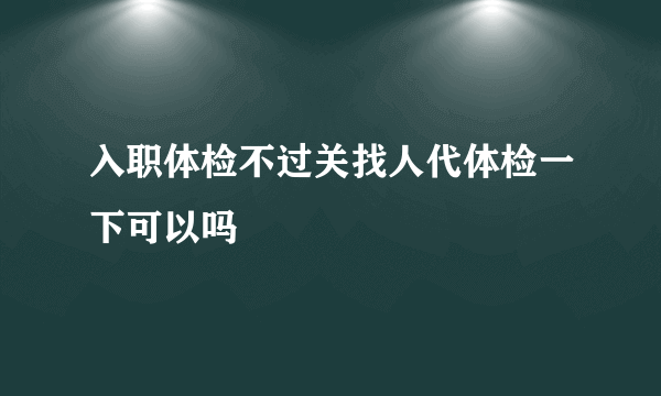 入职体检不过关找人代体检一下可以吗