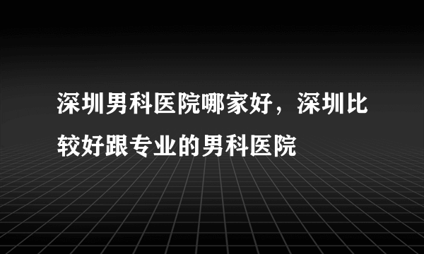 深圳男科医院哪家好，深圳比较好跟专业的男科医院