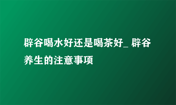 辟谷喝水好还是喝茶好_ 辟谷养生的注意事项