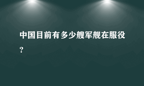 中国目前有多少艘军舰在服役？