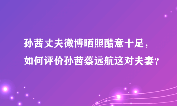 孙茜丈夫微博晒照醋意十足，如何评价孙茜蔡远航这对夫妻？