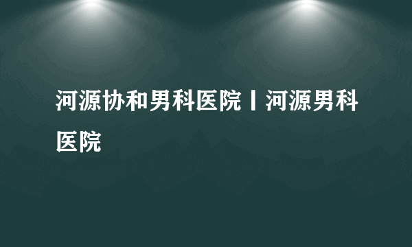 河源协和男科医院丨河源男科医院