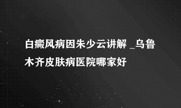 白癜风病因朱少云讲解 _乌鲁木齐皮肤病医院哪家好