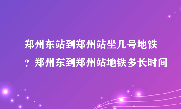 郑州东站到郑州站坐几号地铁？郑州东到郑州站地铁多长时间