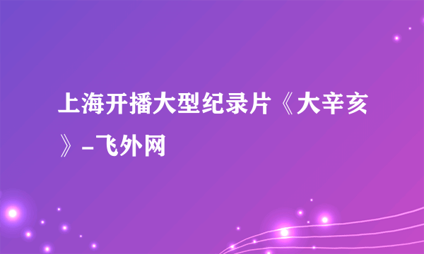 上海开播大型纪录片《大辛亥》-飞外网