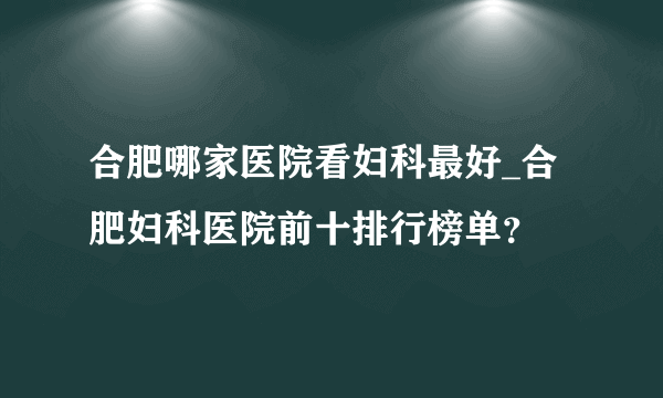 合肥哪家医院看妇科最好_合肥妇科医院前十排行榜单？