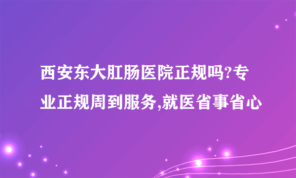 西安东大肛肠医院正规吗?专业正规周到服务,就医省事省心