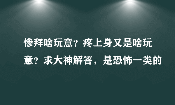 惨拜啥玩意？疼上身又是啥玩意？求大神解答，是恐怖一类的