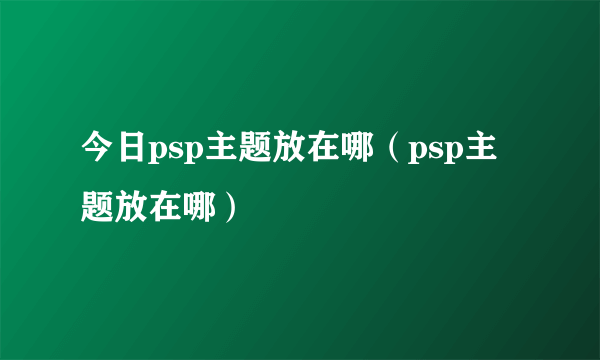 今日psp主题放在哪（psp主题放在哪）