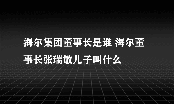 海尔集团董事长是谁 海尔董事长张瑞敏儿子叫什么