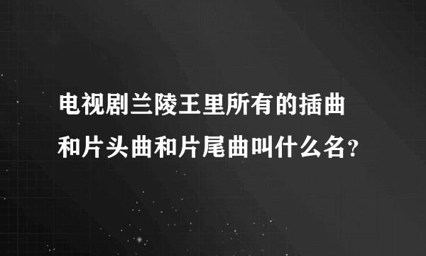 电视剧兰陵王里所有的插曲 和片头曲和片尾曲叫什么名？