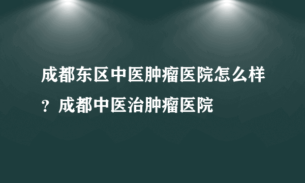 成都东区中医肿瘤医院怎么样？成都中医治肿瘤医院