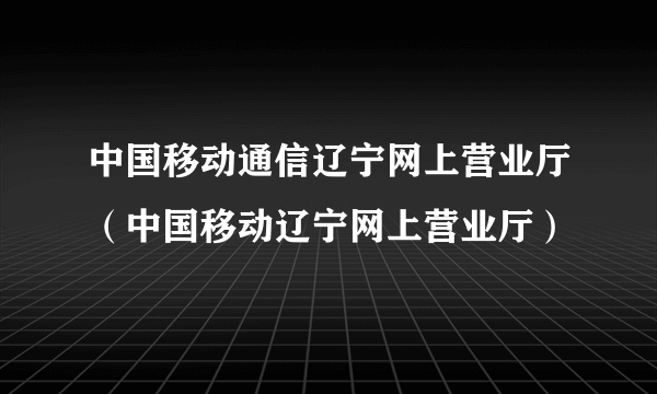 中国移动通信辽宁网上营业厅（中国移动辽宁网上营业厅）