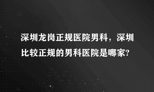 深圳龙岗正规医院男科，深圳比较正规的男科医院是哪家?