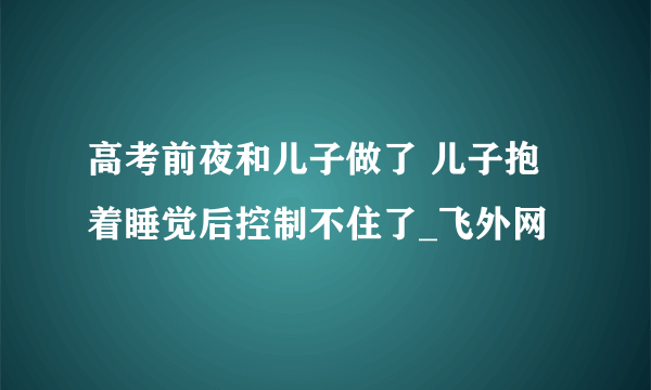 高考前夜和儿子做了 儿子抱着睡觉后控制不住了_飞外网