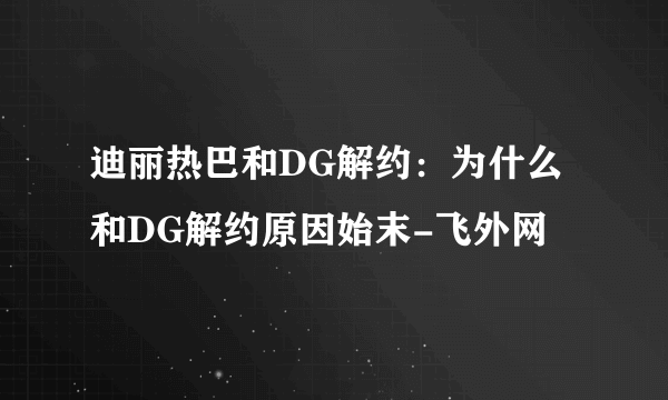 迪丽热巴和DG解约：为什么和DG解约原因始末-飞外网