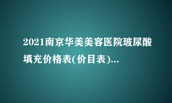 2021南京华美美容医院玻尿酸填充价格表(价目表)怎么样?