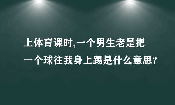 上体育课时,一个男生老是把一个球往我身上踢是什么意思?