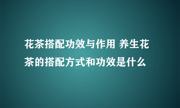 花茶搭配功效与作用 养生花茶的搭配方式和功效是什么