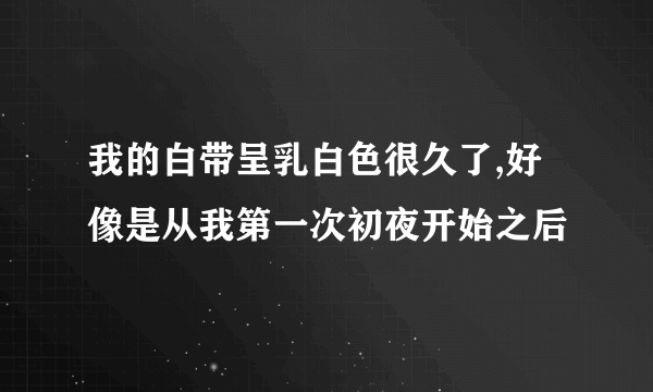 我的白带呈乳白色很久了,好像是从我第一次初夜开始之后