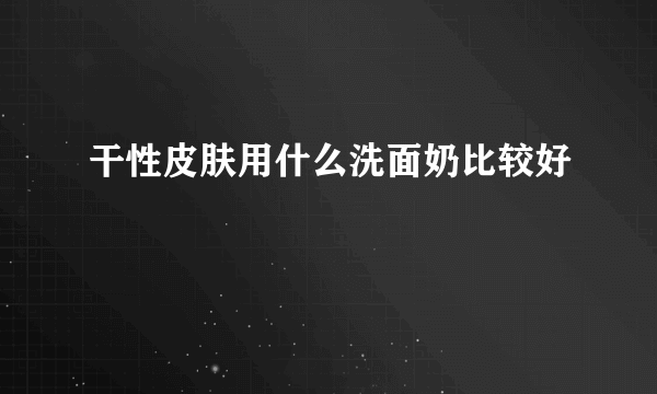 干性皮肤用什么洗面奶比较好