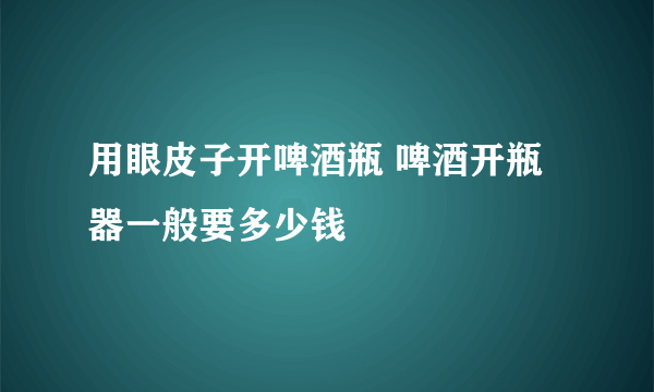 用眼皮子开啤酒瓶 啤酒开瓶器一般要多少钱