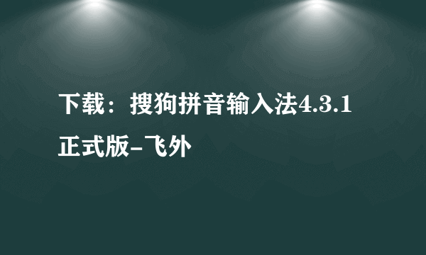 下载：搜狗拼音输入法4.3.1正式版-飞外