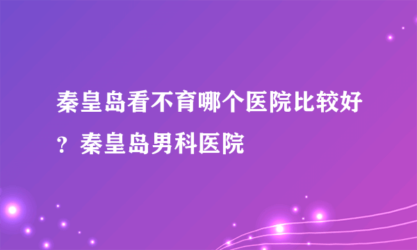 秦皇岛看不育哪个医院比较好？秦皇岛男科医院