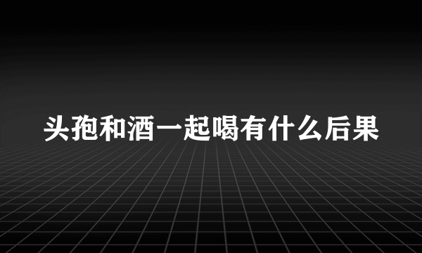 头孢和酒一起喝有什么后果