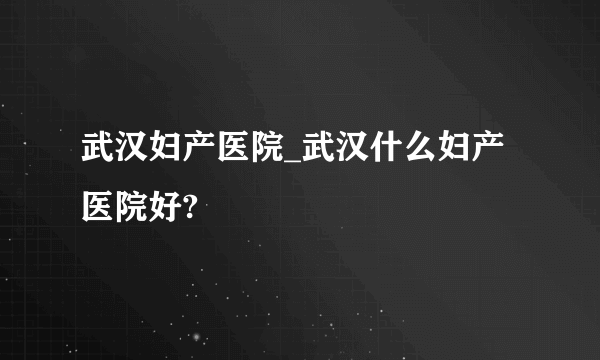 武汉妇产医院_武汉什么妇产医院好?