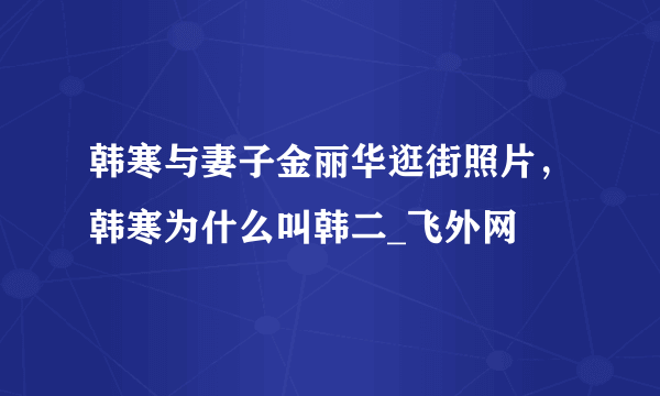 韩寒与妻子金丽华逛街照片，韩寒为什么叫韩二_飞外网