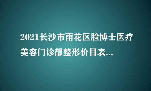 2021长沙市雨花区脸博士医疗美容门诊部整形价目表(价格表)口碑怎么样_正规吗_地址