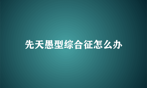 先天愚型综合征怎么办