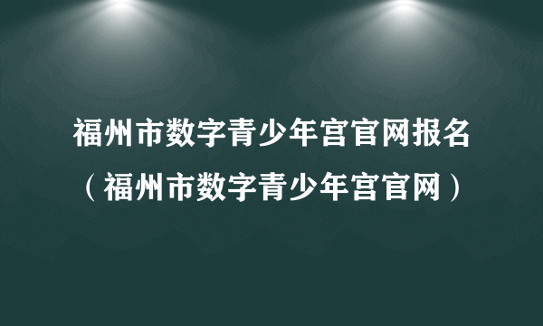 福州市数字青少年宫官网报名（福州市数字青少年宫官网）