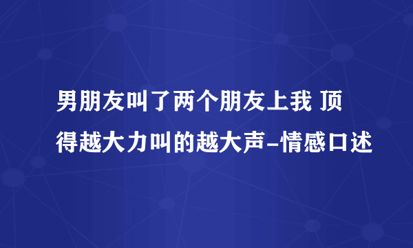 男朋友叫了两个朋友上我 顶得越大力叫的越大声-情感口述