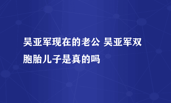 吴亚军现在的老公 吴亚军双胞胎儿子是真的吗