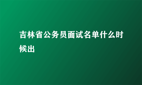 吉林省公务员面试名单什么时候出