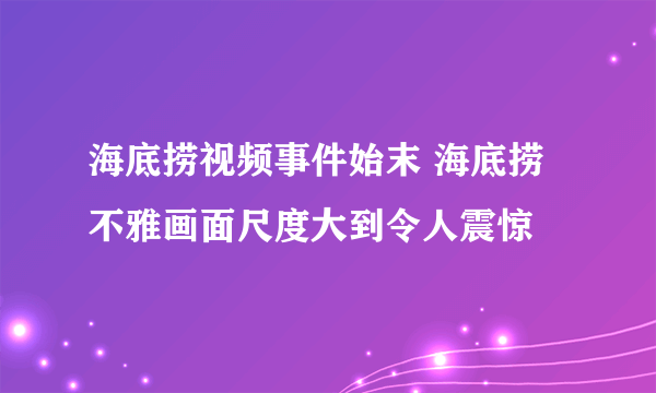 海底捞视频事件始末 海底捞不雅画面尺度大到令人震惊