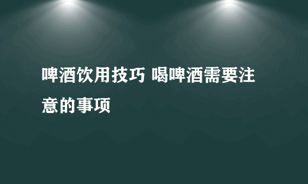 啤酒饮用技巧 喝啤酒需要注意的事项