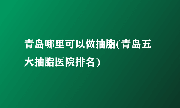 青岛哪里可以做抽脂(青岛五大抽脂医院排名)