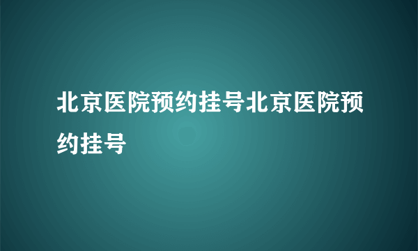 北京医院预约挂号北京医院预约挂号