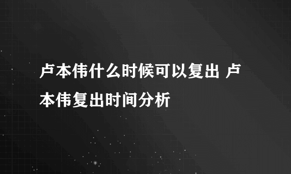 卢本伟什么时候可以复出 卢本伟复出时间分析