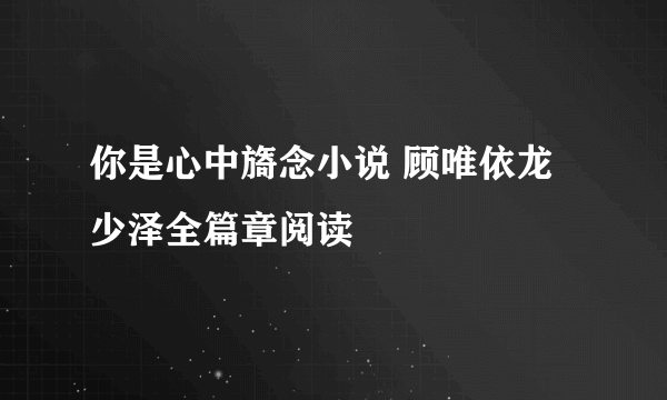 你是心中旖念小说 顾唯依龙少泽全篇章阅读