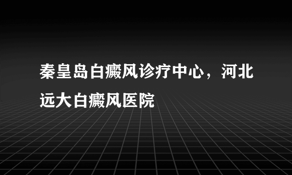 秦皇岛白癜风诊疗中心，河北远大白癜风医院