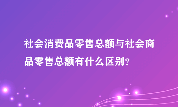 社会消费品零售总额与社会商品零售总额有什么区别？