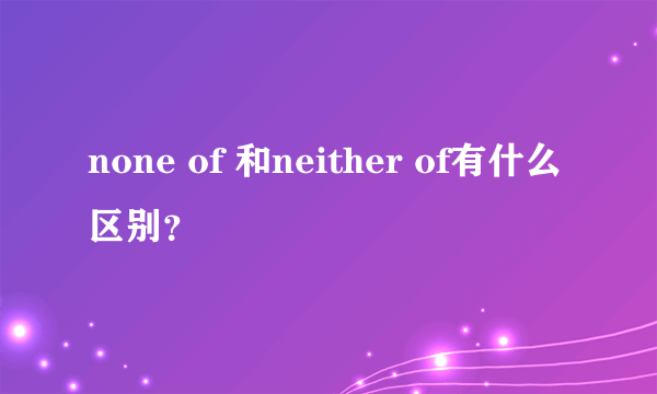 none of 和neither of有什么区别？